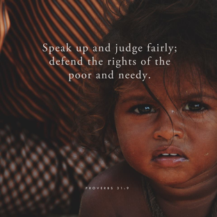 Speak up and jusdge fairly; defend the rights of the poor and needy. Proverbs 31:9